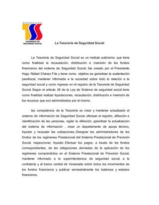 La Tesorería de Seguridad Social
La Tesorería de Seguridad Social es un instituto autónomo, que tiene
como finalidad la recaudación, distribución e inversión de los fondos
financieros del sistema de Seguridad Social, fue creado por el Presidente
Hugo Rafael Chávez Fría y tiene como objetivo es garantizar la sustentación
parafiscal, mantener informada a la sociedad sobre todo lo relación a la
seguridad social y como ingresar en el registro de la Tesorería de Seguridad
Social. Según el artículo 38 de la Ley de Sistema de seguridad social tiene
como finalidad realizar liquidaciones, recaudación, distribución e inversión de
los recursos que son administrados por el mismo.
las competencia de la Tesorería es crear y mantener actualizado el
sistema de información de Seguridad Social, efectuar el registro, afiliación e
identificación de las personas, vigilar la afiliación, garantizar la actualización
del sistema de información , crear un departamento de apoyo técnico,
liquidar y recaudar las cotizaciones, Designar los administradores de los
fondos de los regímenes Prestacional del Sistema Prestacional de Previsión
Social, inspeccionar, liquidar, Efectuar los pagos, a través de los fondos
correspondientes, de las obligaciones derivadas de la aplicación de los
regímenes comprendidos en el Sistema Prestacional de Previsión Social,
mantener informado a la superintendencia de seguridad social, a la
contraloría y al banco central de Venezuela sobre todos los movimientos de
los fondos financieros y publicar semestralmente los balances y estados
financieros.
 