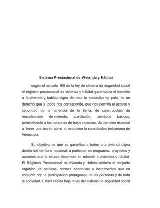 Sistema Prestacional de Vivienda y Hábitat
según el artículo 100 de la ley de sistema de seguridad social
el régimen prestacional de vivienda y hábitat garantizara el derecho
a la vivienda y hábitat digna de toda la población de país, es un
derecho que a todos nos corresponde, que nos permita el acceso y
seguridad de la tenencia de la tierra, de construcción, de
remodelación de vivienda, sustitución, servicios básicos,
permitiéndole a las personas de bajos recursos, de atención especial
a tener una techo, como lo establece la constitución bolivariana de
Venezuela.
Su objetivo es que se garantice a todos una vivienda digna
dentro del territorio nacional, a participar en programas, proyectos y
acciones que el estado desarrolle en relación a viviendas y hábitat.
El Régimen Prestacional de Vivienda y Hábitat definirá el conjunto
orgánico de políticas, normas operativas e instrumentos que en
conjunto con la participación protagónica de las personas y de toda
la sociedad. Estará regida bajo la ley del sistema de seguridad social
 