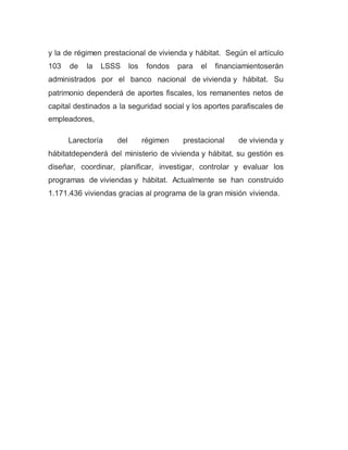 y la de régimen prestacional de vivienda y hábitat. Según el artículo
103 de la LSSS los fondos para el financiamientoserán
administrados por el banco nacional de vivienda y hábitat. Su
patrimonio dependerá de aportes fiscales, los remanentes netos de
capital destinados a la seguridad social y los aportes parafiscales de
empleadores,
Larectoría del régimen prestacional de vivienda y
hábitatdependerá del ministerio de vivienda y hábitat, su gestión es
diseñar, coordinar, planificar, investigar, controlar y evaluar los
programas de viviendas y hábitat. Actualmente se han construido
1.171.436 viviendas gracias al programa de la gran misión vivienda.
 