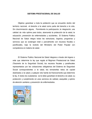SISTEMA PRESTACIONAL DE SALUD
Objetivo garantizar a toda la población que se encuentre dentro del
territorio nacional, el derecho a la salud como parte del derecho a la vida.
Sin discriminación alguna, Permitiendo la participación, la integración, una
calidad de vida optima para todos, abarcando la protección de la salud, la
educación, prevención de enfermedades y accidentes. El Sistema Público
Nacional de Salud integra todas las estructuras, órganos, programas y
servicios que se sostengan total o parcialmente con recursos fiscales o
parafiscales, bajo la rectoría del Ministerio del Poder Popular con
competencia en materia de salud.
El Sistema Publico Nacional de Salud integrara a través del órgano o
ente que determine la ley que regula el Régimen Prestacional de Salud
(Tesorería de la Seguridad Social), los recursos fiscales y parafiscales
representados por las cotizaciones obligatorias del Sistema de Seguridad
Social correspondientes a la salud, los remanentes netos de capital
destinados a la salud y cualquier otra fuente de financiamiento que determine
la ley. A todos los ciudadanos se le debe garantizar el derecho a la salud, su
protección y cumplimiento en unos servicios de calidad, asequible y optimo
de atención sanitaria y prevención de enfermedades.
 
