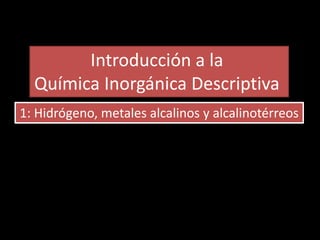 Introducción a la
Química Inorgánica Descriptiva
1: Hidrógeno, metales alcalinos y alcalinotérreos
 