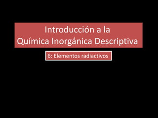 Introducción a la
Química Inorgánica Descriptiva
6: Elementos radiactivos
 