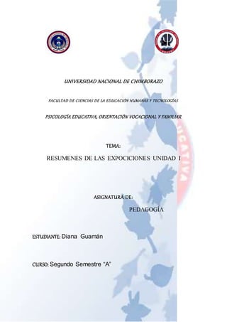 UNIVERSIDAD NACIONAL DE CHIMBORAZO
FACULTAD DE CIENCIAS DE LA EDUCACIÓN HUMANAS Y TECNOLOGÍAS
PSICOLOGÍA EDUCATIVA, ORIENTACIÓN VOCACIONAL Y FAMILIAR
TEMA:
RESUMENES DE LAS EXPOCICIONES UNIDAD I
ASIGNATURA DE:
PEDAGOGÍA
ESTUDIANTE: Diana Guamán
CURSO: Segundo Semestre “A”
 