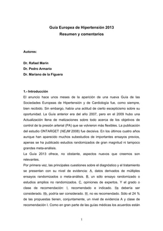 Guía Europea de Hipertensión 2013
Resumen y comentarios

Autores:
Dr. Rafael Marín
Dr. Pedro Armario
Dr. Mariano de la Figuera

1.- Introducción
El anuncio hace unos meses de la aparición de una nueva Guía de las
Sociedades Europeas de Hipertensión y de Cardiología fue, como siempre,
bien recibido. Sin embargo, había una actitud de cierto escepticismo sobre su
oportunidad. La Guía anterior era del año 2007, pero en el 2009 hubo una
Actualización llena de matizaciones sobre todo acerca de los objetivos de
control de la presión arterial (PA) que se volvieron más flexibles. La publicación
del estudio ONTARGET (NEJM 2008) fue decisiva. En los últimos cuatro años
aunque han aparecido muchos subestudios de importantes ensayos previos,
apenas se ha publicado estudios randomizados de gran magnitud ni tampoco
grandes meta-análisis.
La Guía 2013 ofrece, no obstante, aspectos nuevos que creemos son
relevantes.
Por primera vez, las principales cuestiones sobre el diagnóstico y el tratamiento
se presentan con su nivel de evidencia: A, datos derivados de múltiples
ensayos randomizados o meta-análisis. B, un sólo ensayo randomizado o
estudios amplios no randomizados. C, opiniones de expertos. Y el grado o
clase de recomendación: I, recomendado e indicado. IIa debería ser
considerado. IIb, podría ser considerado. III, no es recomendado. Sólo el 24 %
de las propuestas tienen, conjuntamente, un nivel de evidencia A y clase de
recomendación I. Como en gran parte de las guías médicas los acuerdos están

1

 
