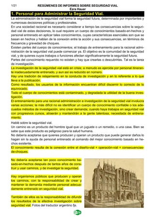 1/21 RESÚMENES DE INFORMES SOBRE SEGURIDAD VIAL
Ezra Hauer
1. Personal para Administrar la Seguridad Vial.
La administración de la seguridad vial forma la seguridad futura, determinada por importantes y
numerosas decisiones políticas y profesionales.
En una sociedad racional es necesario considerar a tiempo las consecuencias sobre la seguri-
dad vial de estas decisiones, lo cual requiere un cuerpo de conocimientos basado-en-hechos y
personal entrenado en aplicar tales conocimientos, cuyas características esenciales son que se
basan en hechos y hablan de la conexión entre la acción y sus consecuencias, en términos de
frecuencia y gravedad de choques.
Existen partes del cuerpo de conocimientos; el trabajo de entrenamiento para la racional admi-
nistración de la seguridad vial puede comenzar ya. El objetivo es la comunidad de la seguridad
vial, y de quienes cuyos trabajos o funciones afectan significativamente la seguridad futura.
Partes del conocimiento requerido no existen y hay que crearlas o descubrirlas. Tal es la tarea
de investigación.
La investigación de la seguridad vial está en crisis; a menudo es ejercida por personal itineran-
te inadecuadamente entrenado, y aun así es reducido en número.
Hay una tradición de relajamiento en la conducta de investigación y en lo referente a lo que
lleva a la publicación.
Como resultado, los usuarios de la información encuentran difícil discernir lo correcto de lo
equivocado.
Todo el cuerpo de conocimientos está contaminado, y degradada la utilidad de la buena inves-
tigación.
El entrenamiento para una racional administración e investigación de la seguridad vial involucra
varias acciones; la más difícil no es identificar un cuerpo de conocimiento confiable o los ade-
cuados métodos de investigación, sino crear demanda; cuando haya trabajos en seguridad vial
con progresivos cursos, atraerán y mantendrán a la gente talentosa, necesitada de entrena-
miento.
Hablé sobre la seguridad vial.
Un camino es un producto del hombre igual que un juguete o un remedio, o una casa. Bien se
sabe que este producto es peligroso para la salud humana.
No debería aceptarse que quienes producen y operan un producto que puede generar daños lo
hagan sin la ayuda de personal entrenado al comando del mejor conocimiento basado en he-
chos existente.
El conocimiento resulta de la conexión entre el diseño-vial + operación-vial + consecuencias-
de-choques.
No debería aceptarse tan poco conocimiento ba-
sado-en-hechos después de tantos años de cons-
truir y usar caminos, y de investigar la seguridad.
Hay organismos públicos que producen y operan
los caminos, con la responsabilidad de crear y
mantener la demanda mediante personal adecua-
damente entrenado en seguridad vial.
También de ellos es la responsabilidad de difundir
los resultados de la efectiva investigación sobre
seguridad vial. Fotos del traductor argentino fjs.
 