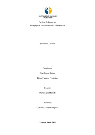 Facultad de Educación
Pedagogía en Educación Básica con Mención




           Resúmenes Lecturas




               Estudiantes:

           Elias Vargas Raipan

        Henry Figueroa Fernández




                Docente:

          Maria Elena Mellado




                Asistente:

       Consuelo Aravena Magofke




          Temuco, Junio 2012
 