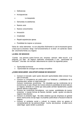  Deficiencias
 Incongruencias
 Lo inesperado
 Demandas no satisfechas
 Nuevos usos
 Nuevos conocimientos
 Innovación
 Creatividad
 Repetir experiencias ajenas
 Posibilidad de mejorar un procesos
Varios de estos elementos no son adquiridos fácilmente lo cual el empresario ignora
y hace que su empresa tenga mal funcionamiento al no tener en cuenta las bases
del crecimiento frente a su negocio
LA IDEA DE NEGOCIO
Cuando una persona quiere forman una empresa siempre debe recurrir a la
pregunta ¿mi idea de negocio realmente corresponde a una oportunidad de
mercado? . Una idea de mercado debe tenerse en cuenta los siguientes pasos:
 Oportunidad de Innovar
 Oportunidad de conseguir una ventaja competitiva
¿COMO DESCUBRIR UNAOPORTUNIDAD DE NEGOCIO?
 Conocer el mercado: quien quiera descubrir oportunidades debe conocer muy
bien el mercado
 Conocer su competencia así podrá saber sus fortalezas y debilidades de la
empresa para vender un mejor producto
Conocer condiciones económicas : Es indudable que las condiciones de la
economía de un país influyen de manera directa la posibilidad de tener éxito en
un negocio, teniendo en cuenta que esta puede cambiar rápidamente y puede
generar efectos a largo plazo.
 Conocer las condiciones tecnológicas : son nuevas posibilidades de nuevos
productos o nuevas formas de hacerlo, también puede ayudar a la idea de
negocio más atractiva
 Conocer el ambiente legal : No debe olvidarse que las empresas en general
tienen restricciones de tipo legal, incumplirlas podría llevar a fracasar la idea de
negocio
 Conocer el ambiente social y cultural: la manera cómo se genera el
comportamiento de las persona influye mucha ala empresa al saber como
saber llegar apara vender su producto
 