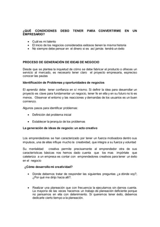¿QUÉ CONDICIONES DEBO TENER PARA CONVERTIRME EN UN
EMPRESARIO?
 Cuál es mi talento
 El inicio de los negocios considerados exitosos tienen la misma historia
 No siempre debe pensar en el dinero si es así jamás tendrá un éxito
PROCESO DE GENERACIÓN DE IDEAS DE NEGOCIO
Desde que se plantea la inquietud de cómo se debe fabricar el producto o ofreces un
servicio al mercado, es necesario tener claro el proyecto empresaria, espreciso
conocer las pautas
Identificación de Problemas y oportunidades de negocios
El aprendiz debe tener confianza en sí mismo. Si definir la idea para desarrollar un
proyecto es clave para fundamentar un negocio, tener fe en ella y en su futuro no lo es
menos. Observar el entorno y las reacciones y demandas de los usuarios es un buen
comienzo.
Algunos pasos para identificar problemas:
 Definición del problema inicial
 Establecer la jerarquía de los problemas
La generación de ideas de negocio: un acto creativo
Los emprendedores se han caracterizado por tener un fuerza motivadora dentro sus
impulsos, una de ellas influye mucho la creatividad, que integra a su fuerza y voluntad
Su mentalidad creativa permite precisamente al emprendedor otra de sus
características básicas nos hemos dado cuenta que los mas impórtate que
cateteriza a un empresa es contar con emprendedores creativos para tener un éxito
en el negocio
¿Cómo desarrollo mi creatividad?
 Donde debemos tratar de responder las siguientes preguntas ¿a dónde voy?,
¿Por qué me dirijo hacia allí?.
 Realizar una planeación que con frecuencia la ejecutamos sin darnos cuenta.
La mayoría de las veces hacemos un trabajo de planeación deficiente porque
no pensamos en ella con detenimiento. Si queremos tener éxito, debemos
dedicarle cierto tiempo a la planeación.
 