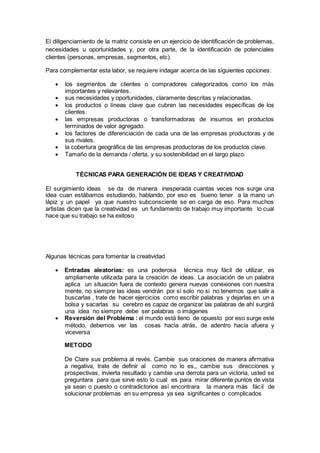 El diligenciamiento de la matriz consiste en un ejercicio de identificación de problemas,
necesidades u oportunidades y, por otra parte, de la identificación de potenciales
clientes (personas, empresas, segmentos, etc).
Para complementar esta labor, se requiere indagar acerca de las siguientes opciones:
 los segmentos de clientes o compradores categorizados como los más
importantes y relevantes.
 sus necesidades y oportunidades, claramente descritas y relacionadas.
 los productos o líneas clave que cubren las necesidades específicas de los
clientes.
 las empresas productoras o transformadoras de insumos en productos
terminados de valor agregado.
 los factores de diferenciación de cada una de las empresas productoras y de
sus rivales.
 la cobertura geográfica de las empresas productoras de los productos clave.
 Tamaño de la demanda / oferta, y su sostenibilidad en el largo plazo.
TÉCNICAS PARA GENERACIÓN DE IDEAS Y CREATIVIDAD
El surgimiento ideas se da de manera inesperada cuantas veces nos surge una
idea cuan estábamos estudiando, hablando, por eso es bueno tener a la mano un
lápiz y un papel ya que nuestro subconsciente se en carga de eso. Para muchos
artistas dicen que la creatividad es un fundamento de trabajo muy importante lo cual
hace que su trabajo se ha exitoso
Algunas técnicas para fomentar la creatividad
 Entradas aleatorias: es una poderosa técnica muy fácil de utilizar, es
ampliamente utilizada para la creación de ideas. La asociación de un palabra
aplica un situación fuera de contexto genera nuevas conexiones con nuestra
mente, no siempre las ideas vendrán por sí solo no si no tenemos que salir a
buscarlas , trate de hacer ejercicios como escribir palabras y dejarlas en un a
bolsa y sacarlas su cerebro es capaz de organizar las palabras de ahí surgirá
una idea no siempre debe ser palabras o imágenes
 Reversión del Problema : el mundo está lleno de opuesto por eso surge este
método, debemos ver las cosas hacia atrás, de adentro hacia afuera y
viceversa
METODO
De Clare sus problema al revés. Cambie sus oraciones de manera afirmativa
a negativa, trate de definir al como no lo es,, cambie sus direcciones y
prospectivas, invierta resultado y cambie una derrota para un victoria, usted se
preguntara para que sirve esto lo cual es para mirar diferente puntos de vista
ya sean o puesto o contradictorios así encontrara la manera más fácil de
solucionar problemas en su empresa ya sea significantes o complicados
 