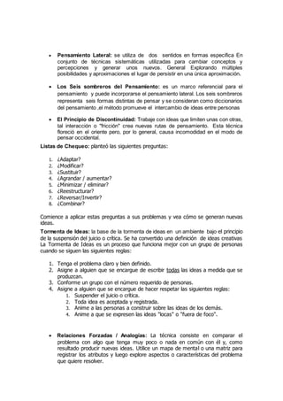  Pensamiento Lateral: se utiliza de dos sentidos en formas especifica En
conjunto de técnicas sistemáticas utilizadas para cambiar conceptos y
percepciones y generar unos nuevos. General Explorando múltiples
posibilidades y aproximaciones el lugar de persistir en una única aproximación.
 Los Seis sombreros del Pensamiento: es un marco referencial para el
pensamiento y puede incorporarse el pensamiento lateral. Los seis sombreros
representa seis formas distintas de pensar y se consideran como diccionarios
del pensamiento ,el método promueve el intercambio de ideas entre personas
 El Principio de Discontinuidad: Trabaje con ideas que limiten unas con otras,
tal interacción o "fricción" crea nuevas rutas de pensamiento. Esta técnica
floreció en el oriente pero, por lo general, causa incomodidad en el modo de
pensar occidental.
Listas de Chequeo: planteó las siguientes preguntas:
1. ¿Adaptar?
2. ¿Modificar?
3. ¿Sustituir?
4. ¿Agrandar / aumentar?
5. ¿Minimizar / eliminar?
6. ¿Reestructurar?
7. ¿Reversar/Invertir?
8. ¿Combinar?
Comience a aplicar estas preguntas a sus problemas y vea cómo se generan nuevas
ideas.
Tormenta de Ideas: la base de la tormenta de ideas en un ambiente bajo el principio
de la suspensión del juicio o crítica. Se ha convertido una definición de ideas creativas
La Tormenta de Ideas es un proceso que funciona mejor con un grupo de personas
cuando se siguen las siguientes reglas:
1. Tenga el problema claro y bien definido.
2. Asigne a alguien que se encargue de escribir todas las ideas a medida que se
produzcan.
3. Conforme un grupo con el número requerido de personas.
4. Asigne a alguien que se encargue de hacer respetar las siguientes reglas:
1. Suspender el juicio o crítica.
2. Toda idea es aceptada y registrada.
3. Anime a las personas a construir sobre las ideas de los demás.
4. Anime a que se expresen las ideas "locas" o "fuera de foco".
 Relaciones Forzadas / Analogías: La técnica consiste en comparar el
problema con algo que tenga muy poco o nada en común con él y, como
resultado producir nuevas ideas. Utilice un mapa de mental o una matriz para
registrar los atributos y luego explore aspectos o características del problema
que quiere resolver.
 