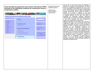 Curso prototipo de preparación para examen internacional TOEFL
enfocado en las habilidades receptivas de comprensión lectora y
comprensión auditiva
Estudiante: Ruth Ester
Sandoval Cabrera
Profesor Guía:
Nancy Castillo V.
Juan Rivas M.
Hoy en día, ya sea como alumnos de pregrado o
docentes de cualquier idioma extranjero, se deben
tener las competencias necesarias ya sea en las
cuatro habilidades comunicativas para el aprendizaje
de un nuevo idioma como el Inglés (comprensión
auditiva, comprensión lectora, escritura y habla), y
también en la forma o método en que ese
conocimiento adquirido se transmite de forma efectiva
a nuestros alumnos. Es por ello, que nace la
necesidad de certificarse mediante exámenes
internacionales de conocimiento generales del Idioma
y por ende, acreditar que las competencias
lingüísticas y didácticas sean adecuadas.
Debido a este factor, es que dentro de la carrera de
Pedagogía en Inglés, de la Universidad del Bío-Bío
existe la necesidad de crear un curso prototipo de
preparación para el examen internacional TOEFL
enfocado en las habilidades receptivas de
comprensión lectora y comprensión auditiva para los
alumnos de cuarto y quinto año respectivamente.
Este curso permitirá a los futuros docentes no solo
familiarizarse con el formato previamente establecido,
sino que ejercitar de manera constante a través de
una plataforma virtual e interactiva y gratuita en
Moodle para los estudiantes de dicha casa de
estudio, y a la vez reforzar aquellas habilidades
receptivas adquiridas a través del tiempo mediante la
ejercitación constante online.
 