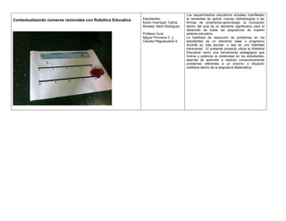 Contextualizando números racionales con Robótica Educativa Estudiantes:
Karen Huentupil, Carlos
Morales, Naim Rodríguez
Profesor Guía:
Miguel Pincheira C. y
Claudia Pleguezuelos S.
Los requerimientos educativos actuales manifiestan
la necesidad de aplicar nuevas metodologías a las
formas de enseñanza-aprendizaje; la innovación
dentro del aula es un elemento significativo para el
desarrollo de todas las asignaturas de nuestro
sistema educativo.
La habilidad de resolución de problemas en los
estudiantes es un elemento base y progresivo
durante su vida escolar, o sea es una habilidad
transversal. El presente proyecto utiliza la Robótica
Educativa como una herramienta pedagógica que
motiva y potencia la creatividad en los estudiantes,
además de aprender a resolver constuctivamente
problemas referentes a un entorno o situación
cotidiana dentro de la asignatura Matemática.
 