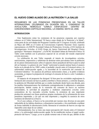 Rev Cubana Aliment Nutr 2008;18(2 Supl 1):S1-S15
EL HUEVO COMO ALIADO DE LA NUTRICIÓN Y LA SALUD
RESUMENES DE LAS PONENCIAS PRESENTADAS EN UN TALLER
INTERNACIONAL CELEBRADO EN OCASIÓN DEL V CONGRESO DE
AVICULTURA. HEMICICLO “CAMILO CIENFUEGOS”. CENTRO DE
CONVENCIONES CAPITOLIO NACIONAL. LA HABANA. MAYO 22, 2006.
INTRODUCCION
Este Suplemento reúne los resúmenes de las ponencias expuestas por expertos
cubanos en el Taller Internacional “El huevo como aliado de la Nutrición y la Salud”,
como parte de las actividades del Programa Científico del V Congreso Avícola, celebrado
en Mayo del 2006 en el Centro de Convenciones Capitolio Nacional. Estos expertos
representaron a la SOCPA Sociedad Cubana de Productores Avícolas, el IIA Instituto de
Investigaciones Avícolas, el GAN Grupo de Apoyo Nutricional del Hospital Clínico
quirúrgico “Hermanos Ameijeiras”, y la SCNC Sociedad Cubana de Nutrición Clínica. El
Taller contó también con la presencia especial de un enviado del mundo empresarial
avícola mexicano.
La celebración de este Taller responde al interés de investigadores avícolas,
nutricionistas, empresarios y salubristas de desterrar mitos prevalentes entre la población
de los países latinoamericanos sobre el supuesto efecto perjudicial del huevo para la salud
del ser humano. La génesis de esta “moda” nutricional se puede rastrear hasta el anuncio
hecho en la década de los 1980’s sobre el probable vínculo entre el Colesterol sérico y la
enfermedad cardiovascular aguda, y la necesidad de la restricción del consumo de
Colesterol dietético.1
En ausencia de políticas nutricionales claras, y la pobre evidencia
acumulada, se impuso la propuesta de restringir el consumo de huevo a solo 3 unidades a
la semana.2-3
El impacto de tal propuesta fue desigual. Si bien para las sociedades anglosajonas la
limitación del consumo de huevos podría contribuir a frenar primero, y controlar después,
la epidemia de Obesidad mórbida que se estaba incubando desde hacía una década, para
los pueblos latinoamericanos fue totalmente contraproducente la adherencia a semejante
prescripción, habida cuenta de la extensión del consumo de huevo en nuestras
comunidades, la actividad de pequeños y medianos empresarios avícolas como
sostenedores de los mercados avícolas locales, la existencia de una importante
producción artesanal con líneas genéticas propias resultantes de la aclimatación de razas
ponedoras importadas, y (lo que era más importante y tangible) la ausencia de otros
sustitutos de/alternativas al huevo.
En el caso cubano, el huevo se ha convertido por razones muy diversas en una parte
indisoluble de los hábitos dietéticos y alimentarios nacionales, y ha contribuido a moldear
de forma indeleble la idiosincrasia criolla. Renunciar al consumo de huevos era algo tan
imposible como dejar de ser cubano.
Afortunadamente, hoy se tiene una mejor percepción del vínculo entre el Colesterol
sérico y la enfermedad cardiovascular aguda. Se ha establecido incluso el papel cardio-
protector del huevo.4
Luego, ya no se puede sostener más el mito de que, debido al alto
 