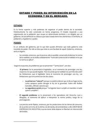 ESTADO Y PODER: SU INTERVENCIÓN EN LA
ECONOMÍA Y EN EL MERCADO.
ESTADO:
Es la forma superior y más poderosa de organizar el poder dentro de la sociedad.
Históricamente ha sido construido en forma progresiva. El Estado responde a una
organización de la población que ocupa un determinado territorio y es dirigido por un
gobierno. De tal definición se deduce que todo Estado tiene tres elementos: El territorio, la
población y el gobierno o poder.
PODER:
Es un atributo del gobierno, por lo que bien puede afirmarse que todo gobierno está
investido de poder. Por ello se dice que éste es una facultad de aquél. Gobierno, entonces,
será un órgano.
- Se constata, entonces, que la pureza, sólo es posible conservarla al abstraer la norma
de la realidad y se le analiza aisladamente “fueradel contextode la realidad enla que
la norma se aplica”.
Según lo expuesto, los problemas que se presentan “”prima facie”, son dos:
- El primero: Se le presentará al legislador, en el momento de promulgar una ley,
respecto a lo que puede legislar. Nos recuerda que la realidad nos permite descubrir
las limitaciones que el legislador tiene al momento de promulgar una ley. Las
limitaciones que encuentra son de dos clases:
o La primeraes “natural”: porque no podrá ordenar que el día se haga noche,
como tampoco podrá derogar la ley de la gravedad. Sobre ello Bullard
González, Alfredo1
asevera que
o La segunda es social: porque “nolograría hacer cumplir un mandato si nadie
quiere cumplirlo”.
- El segundo problema: se le presentará a los operadores del Derecho: Juez y
Abogado, al momento de aplicar o interpretar la norma jurídica, luego de su
promulgación.
- Los precios serán fijados, entonces, por los productores de los bienes de consumo,
de acuerdo con la ley de la oferta y la demanda, denominándose a ello LIBERTAD DE
EMPRESAO DE INDUSTRIA,cuyoaccionar debe dejarse en libertad sin intervención
del Estado.
 