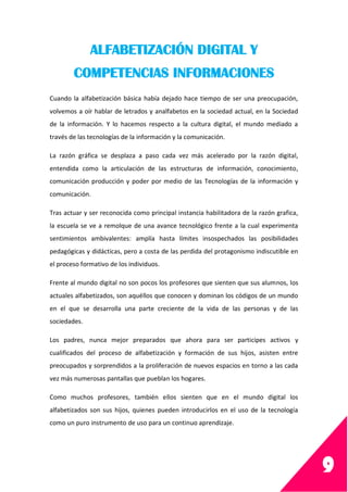 9
ALFABETIZACIÓN DIGITAL Y
COMPETENCIAS INFORMACIONES
Cuando la alfabetización básica había dejado hace tiempo de ser una preocupación,
volvemos a oír hablar de letrados y analfabetos en la sociedad actual, en la Sociedad
de la información. Y lo hacemos respecto a la cultura digital, el mundo mediado a
través de las tecnologías de la información y la comunicación.
La razón gráfica se desplaza a paso cada vez más acelerado por la razón digital,
entendida como la articulación de las estructuras de información, conocimiento,
comunicación producción y poder por medio de las Tecnologías de la información y
comunicación.
Tras actuar y ser reconocida como principal instancia habilitadora de la razón grafica,
la escuela se ve a remolque de una avance tecnológico frente a la cual experimenta
sentimientos ambivalentes: amplía hasta límites insospechados las posibilidades
pedagógicas y didácticas, pero a costa de las perdida del protagonismo indiscutible en
el proceso formativo de los individuos.
Frente al mundo digital no son pocos los profesores que sienten que sus alumnos, los
actuales alfabetizados, son aquéllos que conocen y dominan los códigos de un mundo
en el que se desarrolla una parte creciente de la vida de las personas y de las
sociedades.
Los padres, nunca mejor preparados que ahora para ser participes activos y
cualificados del proceso de alfabetización y formación de sus hijos, asisten entre
preocupados y sorprendidos a la proliferación de nuevos espacios en torno a las cada
vez más numerosas pantallas que pueblan los hogares.
Como muchos profesores, también ellos sienten que en el mundo digital los
alfabetizados son sus hijos, quienes pueden introducirlos en el uso de la tecnología
como un puro instrumento de uso para un continuo aprendizaje.
 