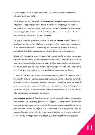 11
adultas respecto a lo que representa el uso de la tecnología digital y las formas
culturales que la acompañan.
Frente a los procesos tradicionales de socialización cultural de los niños, actualmente
este proceso se desarrolla a través de una doble vía: por una parte, la representada
por las experiencias de interacción con humanos tanto en el contexto familiar como en
el escolar y, por otra, la representada por el conjunto de experiencias derivadas del
uso de múltiples medios y recursos tecnológicos.
Los objetos culturales que fueron creados a lo largo del siglo XX como las fotografías,
los discos o los casetes, han dejado de tener importancia en la sociedad actual, ya que
las TIC han cambiado nuestra vida diaria y han condicionado numerosos aspectos
como el ocio, el trabajo, la comunicación e interacción con otras personas, etc.
Actualmente, Internet se ha convertido en la tecnología que ha cambiado nuestra vida
cotidiana como nuestras las comunicaciones tradicionales, y ha hecho que ahora casi
toda nuestra comunicación se realice a través de blog, redes sociales, etc.; porque hoy
en día, el joven que no tenga ningún espacio propio de este tipo (blog, correo
electrónico, web, red social) se encuentra aislado de la comunicación digital.
En cuanto a la web 2.0, es una plataforma en la que podemos encontrar mucha
información, incluso a veces excesiva, sobre distintos temas, y diversos contenidos
multimedia (sonidos, imágenes, películas, videoclips), además de estar en contacto
permanente con otros usuarios. También, permite realizar compras online, gestionar
numerosos servicios, realizar comunicaciones con distintas empresas, y es cada vez
más, un espacio de transacciones económicas.
Algunas redes sociales de la web como son tuenti, facebook, twitter, nos permiten
comunicarnos con distintas personas y compartir e intercambiar información,
imágenes, sonidos, vídeos, entre otros. También tienen un poderoso potencial para el
ocio, bien sea a través de juegos o con la interacción con otras personas. Pero los
usuarios deben ser conscientes de lo que supone tener un perfil en una red social, y
poder hacer su cuenta pública o privada para que sólo lo pueda ver quién se desee.
 