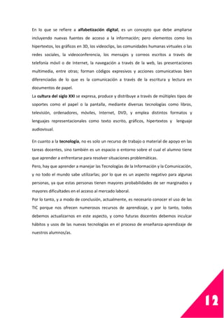 12
En lo que se refiere a alfabetización digital, es un concepto que debe ampliarse
incluyendo nuevas fuentes de acceso a la información; pero elementos como los
hipertextos, los gráficos en 3D, los videoclips, las comunidades humanas virtuales o las
redes sociales, la videoconferencia, los mensajes y correos escritos a través de
telefonía móvil o de Internet, la navegación a través de la web, las presentaciones
multimedia, entre otras; forman códigos expresivos y acciones comunicativas bien
diferenciadas de lo que es la comunicación a través de la escritura y lectura en
documentos de papel.
La cultura del siglo XXI se expresa, produce y distribuye a través de múltiples tipos de
soportes como el papel o la pantalla, mediante diversas tecnologías como libros,
televisión, ordenadores, móviles, Internet, DVD, y emplea distintos formatos y
lenguajes representacionales como texto escrito, gráficos, hipertextos y lenguaje
audiovisual.
En cuanto a la tecnología, no es solo un recurso de trabajo o material de apoyo en las
tareas docentes, sino también es un espacio o entorno sobre el cual el alumno tiene
que aprender a enfrentarse para resolver situaciones problemáticas.
Pero, hay que aprender a manejar las Tecnologías de la Información y la Comunicación,
y no todo el mundo sabe utilizarlas; por lo que es un aspecto negativo para algunas
personas, ya que estas personas tienen mayores probabilidades de ser marginados y
mayores dificultades en el acceso al mercado laboral.
Por lo tanto, y a modo de conclusión, actualmente, es necesario conocer el uso de las
TIC porque nos ofrecen numerosos recursos de aprendizaje, y por lo tanto, todos
debemos actualizarnos en este aspecto, y como futuras docentes debemos inculcar
hábitos y usos de las nuevas tecnologías en el proceso de enseñanza-aprendizaje de
nuestros alumnos/as.
 