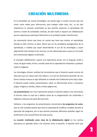 2
CREACIÓN MULTIMEDIA
En la actualidad, las nuevas tecnologías, van dando lugar a nuevos recursos que nos
sirven como medio para informarnos, para trabajar sobre ellos, etc., es de vital
importancia la creación multimedia ya que permite potenciar el aprendizaje del
alumno a través de actividades creativas, de este modo se logrará una alfabetización
que los capacite para participar libremente en la sociedad y poder transformarla.
Los alumnos/as tienen que tener en cuenta que tiene que realizar un aprendizaje
basado en ellos mismos, es decir, tienen que ser los verdaderos protagonistas de su
aprendizaje, a medida que vayan desarrollando el uso de las tecnologías y vayan
adquiriendo más manejo en los recursos, se irán adentrando poco a poco en el mundo
de la información digital y multimedia.
El concepto alfabetización supone una experiencia previa con el lenguaje verbal y
visual, de igual modo, el leer y escribir parte de la capacidad de interpretar y producir
textos e imágenes.
Las tecnologías ofrecen multitud de herramientas que el docente puede servirse de
ellas para que sus clases sean más lúdicas y a la vez los alumnos/as aprendan de una
forma creativa aunque se siga utilizando un método más tradicional como hoja y lápiz.
El docente puede realizar presentaciones sobre un determinado tema e incorporar
juegos, imágenes, sonidos, videos, enlazar páginas etc.
Las presentaciones son muy importantes porque el docente explica a los alumnos/as
el temario sobre el cual van a dedicar parte de su programación con contenidos y
objetivos a alcanzar por parte del alumno/a.
Similares a los programas de presentaciones encontramos los programas de autor,
este es más completo puesto que tiene la capacidad de modificar variables durante la
ejecución del programa, por lo que permite presentar diferentes pantallas según las
preferencias y las características de cada usuario.
La creación multimedia como clave de la alfabetización digital en los centros
educativos es aplicable tanto a los alumnos como al docente. El docente tiene que
 