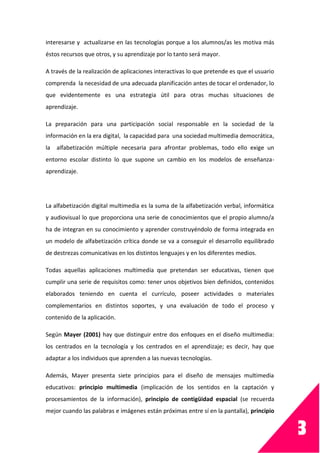 3
interesarse y actualizarse en las tecnologías porque a los alumnos/as les motiva más
éstos recursos que otros, y su aprendizaje por lo tanto será mayor.
A través de la realización de aplicaciones interactivas lo que pretende es que el usuario
comprenda la necesidad de una adecuada planificación antes de tocar el ordenador, lo
que evidentemente es una estrategia útil para otras muchas situaciones de
aprendizaje.
La preparación para una participación social responsable en la sociedad de la
información en la era digital, la capacidad para una sociedad multimedia democrática,
la alfabetización múltiple necesaria para afrontar problemas, todo ello exige un
entorno escolar distinto lo que supone un cambio en los modelos de enseñanza-
aprendizaje.
La alfabetización digital multimedia es la suma de la alfabetización verbal, informática
y audiovisual lo que proporciona una serie de conocimientos que el propio alumno/a
ha de integran en su conocimiento y aprender construyéndolo de forma integrada en
un modelo de alfabetización crítica donde se va a conseguir el desarrollo equilibrado
de destrezas comunicativas en los distintos lenguajes y en los diferentes medios.
Todas aquellas aplicaciones multimedia que pretendan ser educativas, tienen que
cumplir una serie de requisitos como: tener unos objetivos bien definidos, contenidos
elaborados teniendo en cuenta el currículo, poseer actividades o materiales
complementarios en distintos soportes, y una evaluación de todo el proceso y
contenido de la aplicación.
Según Mayer (2001) hay que distinguir entre dos enfoques en el diseño multimedia:
los centrados en la tecnología y los centrados en el aprendizaje; es decir, hay que
adaptar a los individuos que aprenden a las nuevas tecnologías.
Además, Mayer presenta siete principios para el diseño de mensajes multimedia
educativos: principio multimedia (implicación de los sentidos en la captación y
procesamientos de la información), principio de contigüidad espacial (se recuerda
mejor cuando las palabras e imágenes están próximas entre sí en la pantalla), principio
 