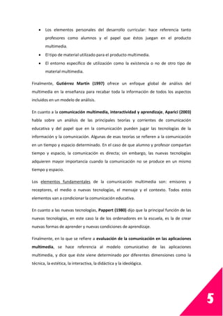 5
 Los elementos personales del desarrollo curricular: hace referencia tanto
profesores como alumnos y el papel que éstos juegan en el producto
multimedia.
 El tipo de material utilizado para el producto multimedia.
 El entorno específico de utilización como la existencia o no de otro tipo de
material multimedia.
Finalmente, Gutiérrez Martín (1997) ofrece un enfoque global de análisis del
multimedia en la enseñanza para recabar toda la información de todos los aspectos
incluidos en un modelo de análisis.
En cuanto a la comunicación multimedia, interactividad y aprendizaje, Aparici (2003)
habla sobre un análisis de las principales teorías y corrientes de comunicación
educativa y del papel que en la comunicación pueden jugar las tecnologías de la
información y la comunicación. Algunas de esas teorías se refieren a la comunicación
en un tiempo y espacio determinado. En el caso de que alumno y profesor compartan
tiempo y espacio, la comunicación es directa; sin embargo, las nuevas tecnologías
adquieren mayor importancia cuando la comunicación no se produce en un mismo
tiempo y espacio.
Los elementos fundamentales de la comunicación multimedia son: emisores y
receptores, el medio o nuevas tecnologías, el mensaje y el contexto. Todos estos
elementos van a condicionar la comunicación educativa.
En cuanto a las nuevas tecnologías, Pappert (1980) dijo que la principal función de las
nuevas tecnologías, en este caso la de los ordenadores en la escuela, es la de crear
nuevas formas de aprender y nuevas condiciones de aprendizaje.
Finalmente, en lo que se refiere a evaluación de la comunicación en las aplicaciones
multimedia, se hace referencia al modelo comunicativo de las aplicaciones
multimedia, y dice que éste viene determinado por diferentes dimensiones como la
técnica, la estética, la interactiva, la didáctica y la ideológica.
 