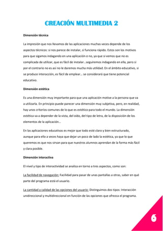 6
CREACIÓN MULTIMEDIA 2
Dimensión técnica
La impresión que nos llevamos de las aplicaciones muchas veces depende de los
aspectos técnicos: si nos parece de instalar, si funciona rápido. Estos son los motivos
para que sigamos indagando en una aplicación o no, ya que si vemos que no es
complicada de utilizar, que es fácil de instalar…seguiremos indagando en ella, pero si
por el contrario no es así no le daremos mucha más utilidad. En el ámbito educativo, si
se produce interacción, es fácil de emplear… se considerará que tiene potencial
educativo.
Dimensión estética
Es una dimensión muy importante para que una aplicación motive a la persona que va
a utilizarla. En principio puede parecer una dimensión muy subjetiva, pero, en realidad,
hay unos criterios comunes de lo que es estético para todo el mundo. La dimensión
estética va a depender de la vista, del oído, del tipo de letra, de la disposición de los
elementos de la aplicación…
En las aplicaciones educativas es mejor que todo esté claro y bien estructurado,
aunque para ello a veces haya que dejar un poco de lado la estética, ya que lo que
queremos es que nos sirvan para que nuestros alumnos aprendan de la forma más fácil
y clara posible.
Dimensión interactiva
El nivel y tipo de interactividad se analiza en torno a tres aspectos, como son:
La facilidad de navegación: Facilidad para pasar de unas pantallas a otras, saber en qué
parte del programa está el usuario.
La cantidad y calidad de las opciones del usuario: Distinguimos dos tipos: Interacción
unidireccional y multidireccional en función de las opciones que ofrezca el programa.
 