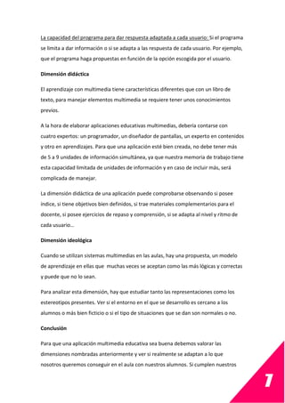 7
La capacidad del programa para dar respuesta adaptada a cada usuario: Si el programa
se limita a dar información o si se adapta a las respuesta de cada usuario. Por ejemplo,
que el programa haga propuestas en función de la opción escogida por el usuario.
Dimensión didáctica
El aprendizaje con multimedia tiene características diferentes que con un libro de
texto, para manejar elementos multimedia se requiere tener unos conocimientos
previos.
A la hora de elaborar aplicaciones educativas multimedias, debería contarse con
cuatro expertos: un programador, un diseñador de pantallas, un experto en contenidos
y otro en aprendizajes. Para que una aplicación esté bien creada, no debe tener más
de 5 a 9 unidades de información simultánea, ya que nuestra memoria de trabajo tiene
esta capacidad limitada de unidades de información y en caso de incluir más, será
complicada de manejar.
La dimensión didáctica de una aplicación puede comprobarse observando si posee
índice, si tiene objetivos bien definidos, si trae materiales complementarios para el
docente, si posee ejercicios de repaso y comprensión, si se adapta al nivel y ritmo de
cada usuario…
Dimensión ideológica
Cuando se utilizan sistemas multimedias en las aulas, hay una propuesta, un modelo
de aprendizaje en ellas que muchas veces se aceptan como las más lógicas y correctas
y puede que no lo sean.
Para analizar esta dimensión, hay que estudiar tanto las representaciones como los
estereotipos presentes. Ver si el entorno en el que se desarrollo es cercano a los
alumnos o más bien ficticio o si el tipo de situaciones que se dan son normales o no.
Conclusión
Para que una aplicación multimedia educativa sea buena debemos valorar las
dimensiones nombradas anteriormente y ver si realmente se adaptan a lo que
nosotros queremos conseguir en el aula con nuestros alumnos. Si cumplen nuestros
 
