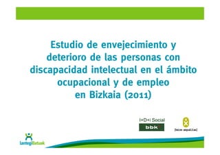 Estudio de envejecimiento y
    deterioro de las personas con
discapacidad intelectual en el ámbito
      ocupacional y de empleo
           en Bizkaia (2011)

                        I+D+i Social
 