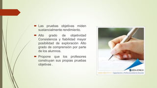 Las pruebas objetivas miden
sustancialmente rendimiento.
 Alto grado de objetividad
Consistencia y fiabilidad mayor
posibilidad de exploración Alto
grado de comprensión por parte
de los alumnos.
 Propone que los profesores
construyan sus propias pruebas
objetivas .
 
