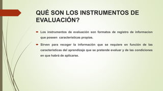 QUÉ SON LOS INSTRUMENTOS DE
EVALUACIÓN?
 Los instrumentos de evaluación son formatos de registro de informacion
que poseen características propias.
 Sirven para recoger la información que se requiere en función de las
características del aprendizaje que se pretende evaluar y de las condiciones
en que habrá de aplicarse.
 