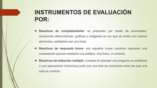 INSTRUMENTOS DE EVALUACIÓN
POR:
 Reactivos de completamiento: se presentan por medio de enunciados,
secuencias alfanuméricas, gráficas o imágenes en los que se omite uno ovarios
elementos, señalados con una línea.
 Reactivos de respuesta breve: son aquellos cuyos reactivos requieren una
contestación precisa mediante una palabra, una frase, un símbolo.
 Reactivos de selección múltiple: consiste en plantaer una pregunta un problema
o una aseveración inconclusa junto con una lista de soluciones entre las que una
sola es correcta.
 