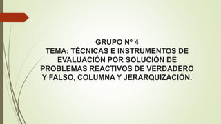 GRUPO Nº 4
TEMA: TÉCNICAS E INSTRUMENTOS DE
EVALUACIÓN POR SOLUCIÓN DE
PROBLEMAS REACTIVOS DE VERDADERO
Y FALSO, COLUMNA Y JERARQUIZACIÓN.
 