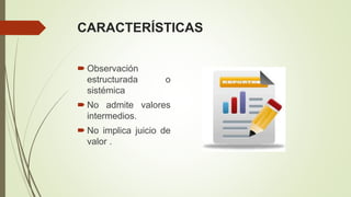 CARACTERÍSTICAS
 Observación
estructurada o
sistémica
 No admite valores
intermedios.
 No implica juicio de
valor .
 