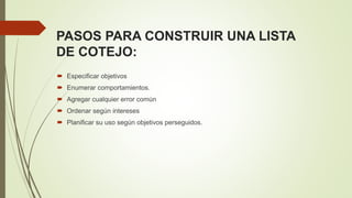 PASOS PARA CONSTRUIR UNA LISTA
DE COTEJO:
 Especificar objetivos
 Enumerar comportamientos.
 Agregar cualquier error común
 Ordenar según intereses
 Planificar su uso según objetivos perseguidos.
 