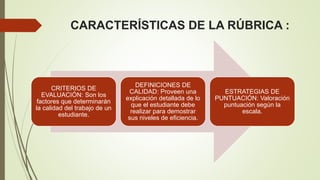 CARACTERÍSTICAS DE LA RÚBRICA :
CRITERIOS DE
EVALUACIÓN: Son los
factores que determinarán
la calidad del trabajo de un
estudiante.
DEFINICIONES DE
CALIDAD: Proveen una
explicación detallada de lo
que el estudiante debe
realizar para demostrar
sus niveles de eficiencia.
ESTRATEGIAS DE
PUNTUACIÓN: Valoración
puntuación según la
escala.
 