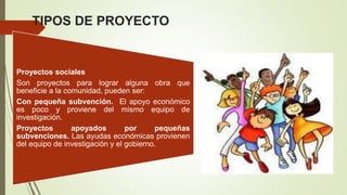 TIPOS DE PROYECTO
Proyectos sociales
Son proyectos para lograr alguna obra que
beneficie a la comunidad, pueden ser:
Con pequeña subvención. El apoyo económico
es poco y proviene del mismo equipo de
investigación.
Proyectos apoyados por pequeñas
subvenciones. Las ayudas económicas provienen
del equipo de investigación y el gobierno.
 
