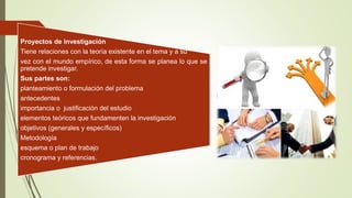 Proyectos de investigación
Tiene relaciones con la teoría existente en el tema y a su
vez con el mundo empírico, de esta forma se planea lo que se
pretende investigar.
Sus partes son:
planteamiento o formulación del problema
antecedentes
importancia o justificación del estudio
elementos teóricos que fundamenten la investigación
objetivos (generales y específicos)
Metodología
esquema o plan de trabajo
cronograma y referencias.
 