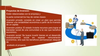 Proyectos de Inversión
Están relacionadas con la empresa y
la parte comercial los hay de varias clases:
Inversión privada: consiste en crear un plan que permita
obtener una rentabilidad económica a partir de la inversión
de un capital.
Inversión pública: El estado invierte recursos para lograr el
bienestar social de una comunidad a la vez que beneficio
económico.
Inversión social: Se busca invertir bienes en el desarrollo
exclusivamente social sin esperar remuneración
económica, sino que los beneficios permanezcan después
de
acabado el proyecto.
 