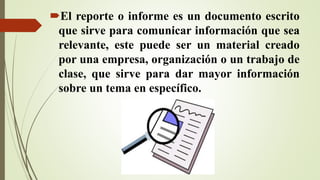 El reporte o informe es un documento escrito
que sirve para comunicar información que sea
relevante, este puede ser un material creado
por una empresa, organización o un trabajo de
clase, que sirve para dar mayor información
sobre un tema en específico.
 