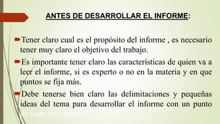 ANTES DE DESARROLLAR EL INFORME:
Tener claro cual es el propósito del informe , es necesario
tener muy claro el objetivo del trabajo.
Es importante tener claro las características de quien va a
leer el informe, si es experto o no en la materia y en que
puntos se fija más.
Debe tenerse bien claro las delimitaciones y pequeñas
ideas del tema para desarrollar el informe con un punto
de vista más general.
 