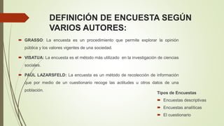DEFINICIÓN DE ENCUESTA SEGÚN
VARIOS AUTORES:
 GRASSO: La encuesta es un procedimiento que permite explorar la opinión
pública y los valores vigentes de una sociedad.
 VISATUA: La encuesta es el método más utilizado en la investigación de ciencias
sociales.
 PAÚL LAZARSFELD: La encuesta es un método de recolección de información
que por medio de un cuestionario recoge las actitudes u otros datos de una
población.
Tipos de Encuestas
 Encuestas descriptivas
 Encuestas analíticas
 El cuestionario
 