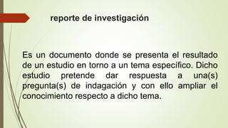 reporte de investigación
Es un documento donde se presenta el resultado
de un estudio en torno a un tema específico. Dicho
estudio pretende dar respuesta a una(s)
pregunta(s) de indagación y con ello ampliar el
conocimiento respecto a dicho tema.
 