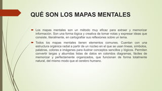 QUÉ SON LOS MAPAS MENTALES
 Los mapas mentales son un método muy eficaz para extraer y memorizar
información. Son una forma lógica y creativa de tomar notas y expresar ideas que
consiste, literalmente, en cartografiar sus reflexiones sobre un tema.
 Todos los mapas mentales tienen elementos comunes. Cuentan con una
estructura orgánica radial a partir de un núcleo en el que se usan líneas, símbolos,
palabras, colores e imágenes para ilustrar conceptos sencillos y lógicos. Permiten
convertir largas y aburridas listas de datos en coloridos diagramas, fáciles de
memorizar y perfectamente organizados, que funcionan de forma totalmente
natural, del mismo modo que el cerebro humano.
 