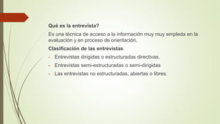 Qué es la entrevista?
Es una técnica de acceso a la información muy muy empleda en la
evaluación y en proceso de orientación.
Clasificación de las entrevistas
- Entrevistas dirigidas o estructuradas directivas.
- Entrevistas semi-estructuradas o semi-dirigidas
- Las entrevistas no estructuradas, abiertas o libres.
 