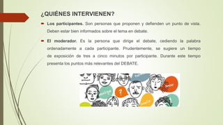 ¿QUIÉNES INTERVIENEN?
 Los participantes. Son personas que proponen y defienden un punto de vista.
Deben estar bien informados sobre el tema en debate.
 El moderador. Es la persona que dirige el debate, cediendo la palabra
ordenadamente a cada participante. Prudentemente, se sugiere un tiempo
de exposición de tres a cinco minutos por participante. Durante este tiempo
presenta los puntos más relevantes del DEBATE.
 