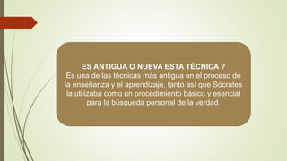 ES ANTIGUA O NUEVA ESTA TÉCNICA ?
Es una de las técnicas más antigua en el proceso de
la enseñanza y el aprendizaje, tanto así que Sócrates
la utilizaba como un procedimiento básico y esencial
para la búsqueda personal de la verdad.
 
