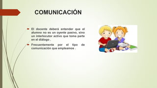 COMUNICACIÓN
 El docente deberá entender que el
alumno no es un oyente pasivo, sino
un interlocutor activo que toma parte
en el diálogo .
 Frecuentemente por el tipo de
comunicación que empleamos .
 