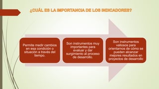Permite medir cambios
en esa condición o
situación a través del
tiempo.
Son instrumentos muy
importantes para
evaluar y dar
surgimiento al proceso
de desarrollo.
Son instrumentos
valiosos para
orientarnos de cómo se
pueden alcanzar
mejores resultados en
proyectos de desarrollo
 