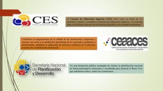 El Consejo de Educación Superior (CES) tiene como su razón de ser
planificar, regular y coordinar el Sistema de Educación Superior, y la relación
entre sus distintos actores con la Función Ejecutiva y la sociedad ecuatoriana.
Contribuye al aseguramiento de la calidad de las instituciones, programas y
carreras, así como a la calidad del aprendizaje de los egresados, graduados y
profesionales, mediante la aplicación de procesos continuos de evaluación,
acreditación y habilitación profesional.
Es una Institución pública encargada de realizar la planificación nacional
en forma participativa incluyente y coordinada para alcanzar el Buen Vivir
que anhelamos todas y todos los ecuatorianos.
 