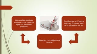 Las pruebas objetivas
surgieron como modo de
lograr un parámetro
científico
Riguroso y no subjetivo de
evaluar
Su utilización en Estados
Unidos y Europa a fines
de la década de los 40.
 
