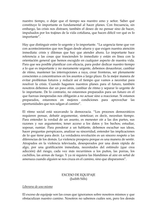 nuestro tiempo, o dejar que el tiempo sea nuestro amo y señor. Saber qué
constituye lo importante es fundamental al hacer planes. Con frecuencia, sin
embargo, las crisis nos distraen; también el deseo de no pensar sino de hacer,
impulsados por los trajines de la vida cotidiana, que hacen difícil ver qué es lo
importante”.
Hay que distinguir entre lo urgente y lo importante. “La urgencia tiene que ver
con acontecimientos que nos llegan desde afuera y que exigen nuestra atención
inmediata: crisis y dilemas que hay que atender ahora. Lo importante hace
referencia a las cosas que trascienden lo inmediato y están en línea con la
orientación general que hemos escogido en cualquier aspecto de nuestra vida.
Para que sea posible planificar con eficacia, para poder dedicar nuestro tiempo
a lo que es importante y no meramente urgente, debemos desacelerar, cambiar
de ritmo, mantener las interrupciones a raya, crear fronteras, ser plenamente
conscientes a concentrarnos en los asuntos a largo plazo. Es la mejor manera de
evitar problemas futuros y reducir así el tiempo que vamos a necesitar para
resolver la crisis. Cuando hagamos nuestros planes para el futuro, también
nosotros debemos dar un paso atrás, cambiar de ritmo y separar lo urgente de
lo importante. De lo contrario, no estaremos preparados para un futuro en el
que fuerzas inesperadas nos obligarán a no actuar sino a reaccionar. Si estamos
preparados, estaremos en mejores condiciones para aprovechar las
oportunidades que nos salgan al camino”.
El ritmo social está socavando la democracia. “Los procesos democráticos
requieren pensar, debatir argumentar, sintetizar; es decir, necesitan tiempo.
Para entender la verdad de un asunto, es menester oír a las dos partes, sus
razones y sus argumentos; tener acceso a los datos y los hechos; estudiar,
sopesar, rumiar. Para ponderar a un hablante, debemos escuchar sus ideas,
hacer preguntas perspicaces, analizar su sinceridad, entender las implicaciones
de lo que tiene para decir. La verdadera revolución es un sincero respeto a las
diferencias de los demás. La violencia prospera porque es una manera de sentir.
Atrapados en la violencia televisada, desesperados por una dosis rápida de
algo, por una gratificación inmediata, necesitados del estímulo (que crea
adicción) del riesgo, cada vez más recurrimos a los puños, las porras, los
cuchillos, las armas de fuego. Y ya ni siquiera las blandimos al aire en señal de
amenaza cuando alguien se nos cruza en el camino, sino que disparamos”.
EXCESO DE EQUIPAJE
(Judith Sills)
Liberarse de uno mismo
El exceso de equipaje son las cosas que ignoramos sobre nosotros mismos y que
obstaculizan nuestro camino. Nosotros no sabemos cuáles son, pero los demás
 